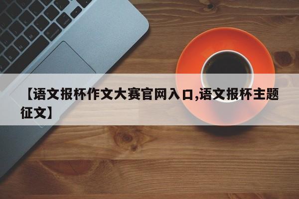 【语文报杯作文大赛官网入口,语文报杯主题征文】