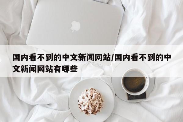 国内看不到的中文新闻网站/国内看不到的中文新闻网站有哪些