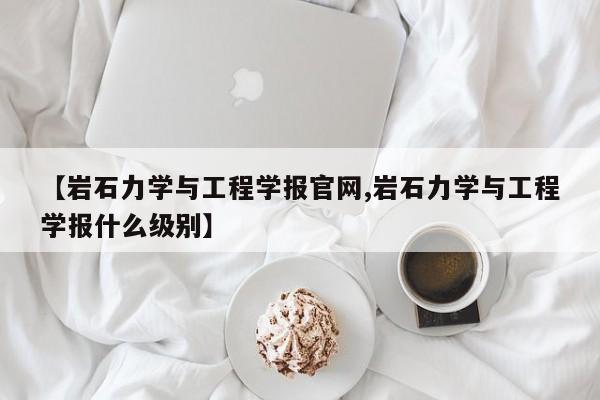 【岩石力学与工程学报官网,岩石力学与工程学报什么级别】