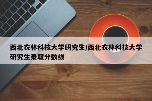 西北农林科技大学研究生/西北农林科技大学研究生录取分数线