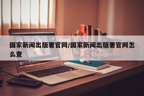 国家新闻出版署官网/国家新闻出版署官网怎么查