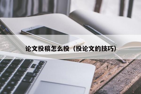 论文投稿怎么投(投论文的技巧)