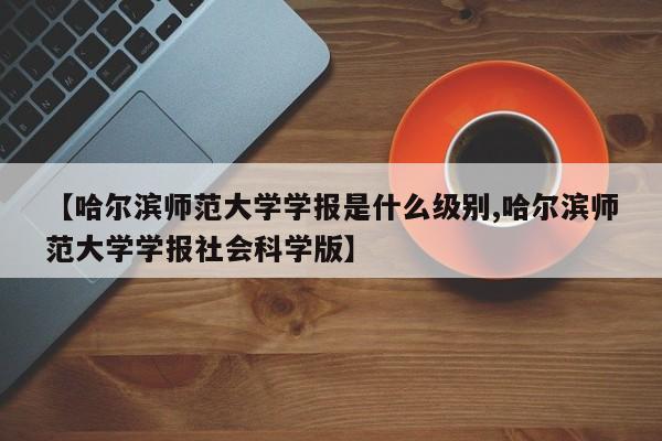 【哈尔滨师范大学学报是什么级别,哈尔滨师范大学学报社会科学版】