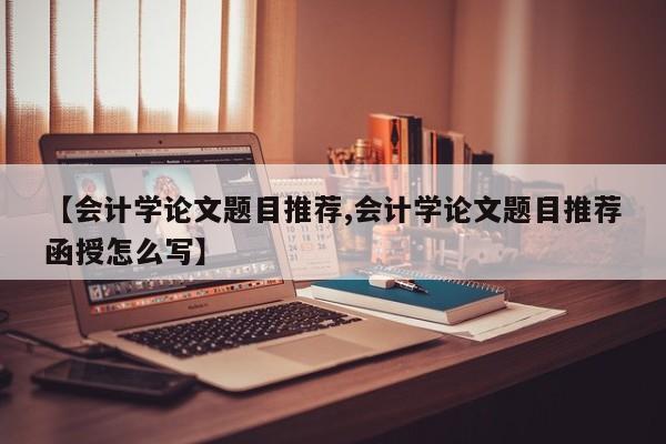 【会计学论文题目推荐,会计学论文题目推荐函授怎么写】