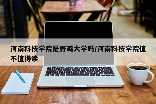 河南科技学院是野鸡大学吗/河南科技学院值不值得读