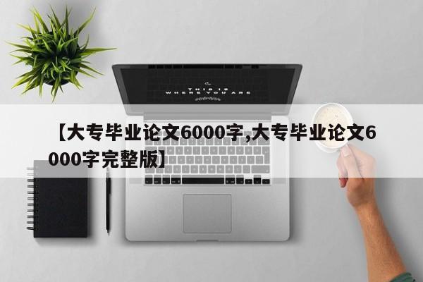 【大专毕业论文6000字,大专毕业论文6000字完整版】