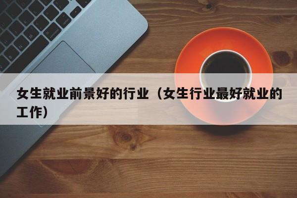 女生就业前景好的行业(女生行业最好就业的工作)