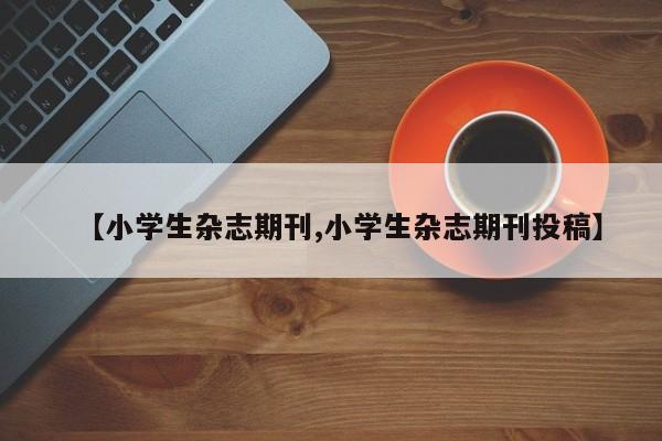 【小学生杂志期刊,小学生杂志期刊投稿】