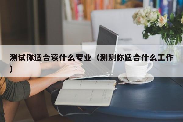 测试你适合读什么专业(测测你适合什么工作)