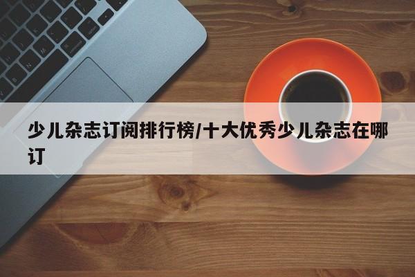 少儿杂志订阅排行榜/十大优秀少儿杂志在哪订