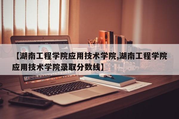 【湖南工程学院应用技术学院,湖南工程学院应用技术学院录取分数线】