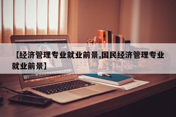 【经济管理专业就业前景,国民经济管理专业就业前景】