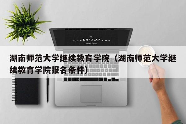 湖南师范大学继续教育学院(湖南师范大学继续教育学院报名条件)