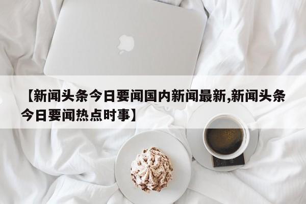 【新闻头条今日要闻国内新闻最新,新闻头条今日要闻热点时事】