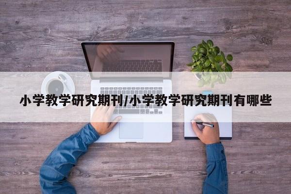 小学教学研究期刊/小学教学研究期刊有哪些