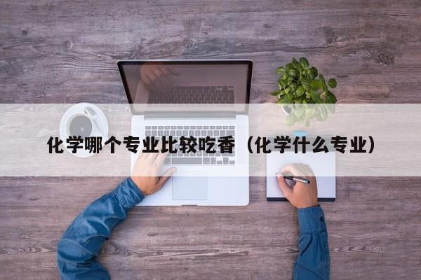 化学哪个专业比较吃香(化学什么专业)