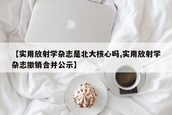 【实用放射学杂志是北大核心吗,实用放射学杂志撤销合并公示】