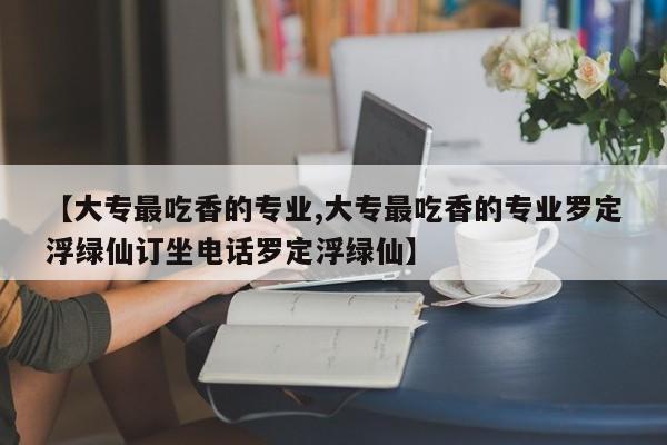 【大专最吃香的专业,大专最吃香的专业罗定浮绿仙订坐电话罗定浮绿仙】