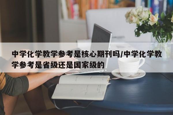 中学化学教学参考是核心期刊吗/中学化学教学参考是省级还是国家级的