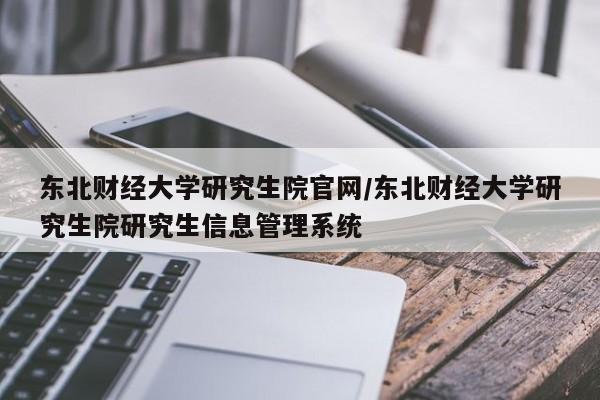 东北财经大学研究生院官网/东北财经大学研究生院研究生信息管理系统