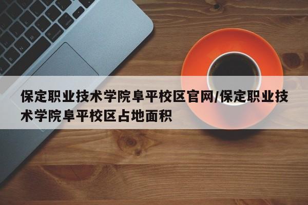 保定职业技术学院阜平校区官网/保定职业技术学院阜平校区占地面积