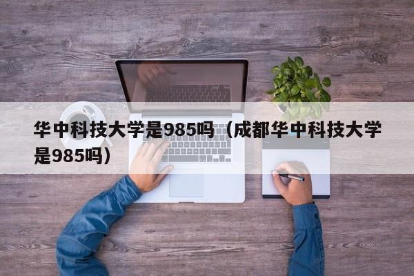华中科技大学是985吗(成都华中科技大学是985吗)