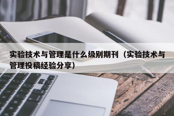 实验技术与管理是什么级别期刊(实验技术与管理投稿经验分享)