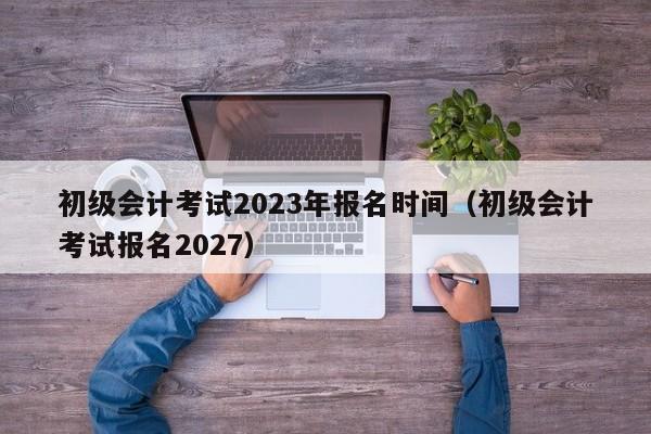 初级会计考试2023年报名时间(初级会计考试报名2027)
