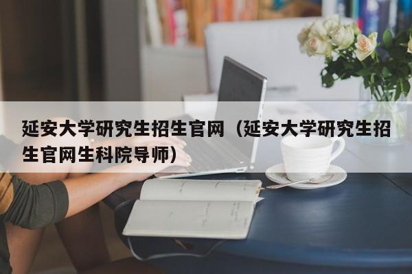 延安大学研究生招生官网(延安大学研究生招生官网生科院导师)