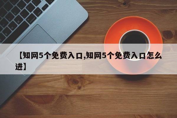 【知网5个免费入口,知网5个免费入口怎么进】