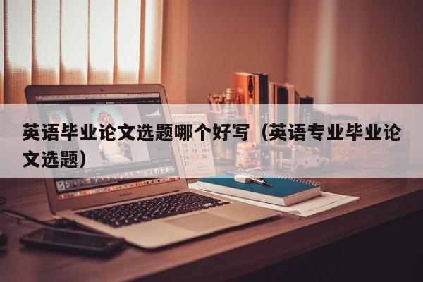 英语毕业论文选题哪个好写(英语专业毕业论文选题)