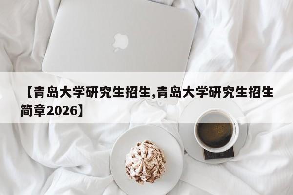【青岛大学研究生招生,青岛大学研究生招生简章2026】