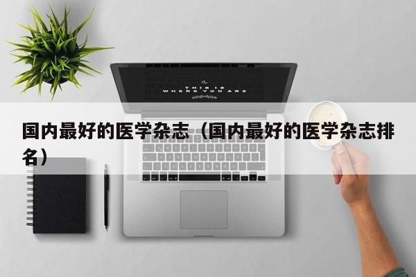 国内最好的医学杂志(国内最好的医学杂志排名)