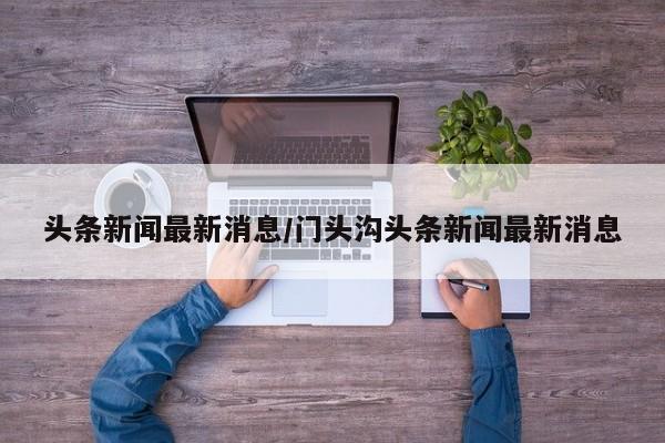 头条新闻最新消息/门头沟头条新闻最新消息