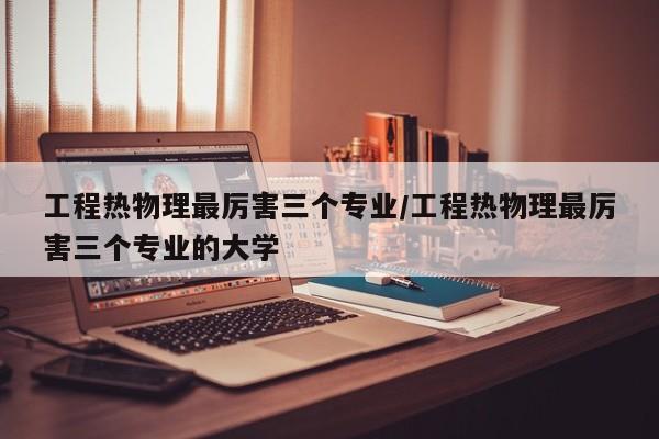 工程热物理最厉害三个专业/工程热物理最厉害三个专业的大学