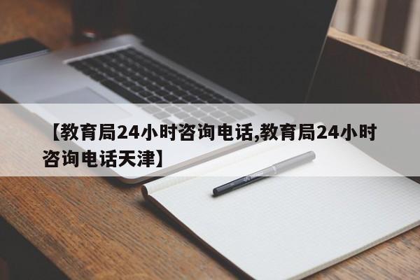 【教育局24小时咨询电话,教育局24小时咨询电话天津】