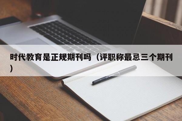 时代教育是正规期刊吗(评职称最忌三个期刊)