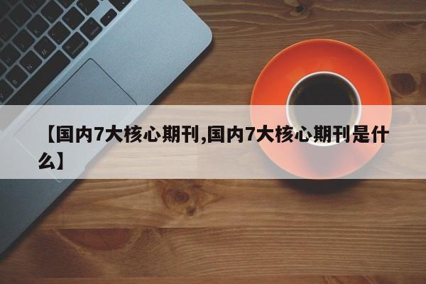 【国内7大核心期刊,国内7大核心期刊是什么】
