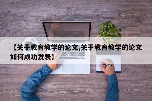 【关于教育教学的论文,关于教育教学的论文如何成功发表】