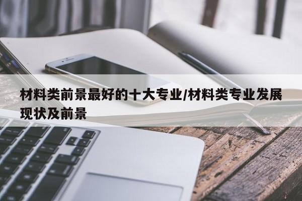 材料类前景最好的十大专业/材料类专业发展现状及前景