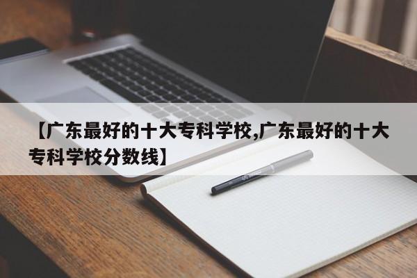 【广东最好的十大专科学校,广东最好的十大专科学校分数线】