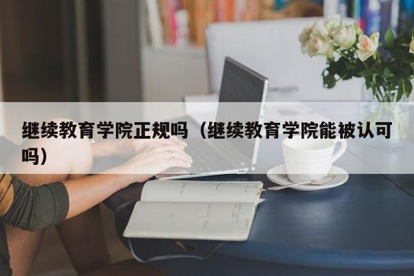继续教育学院正规吗(继续教育学院能被认可吗)