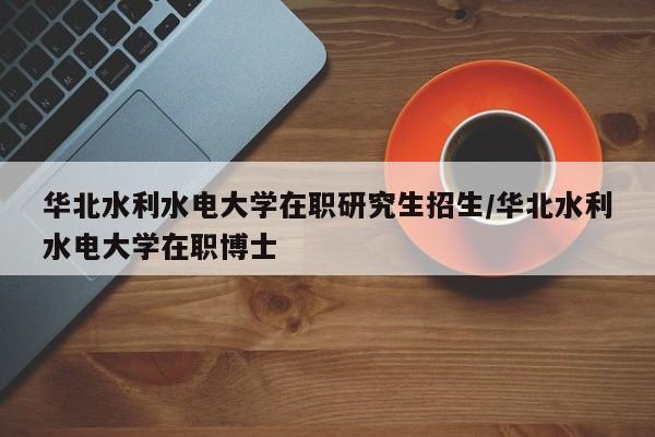 华北水利水电大学在职研究生招生/华北水利水电大学在职博士