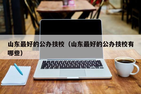 山东最好的公办技校(山东最好的公办技校有哪些)
