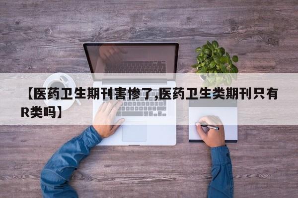 【医药卫生期刊害惨了,医药卫生类期刊只有R类吗】